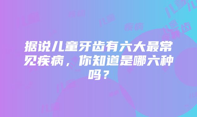 据说儿童牙齿有六大最常见疾病，你知道是哪六种吗？