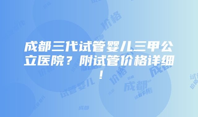 成都三代试管婴儿三甲公立医院？附试管价格详细！