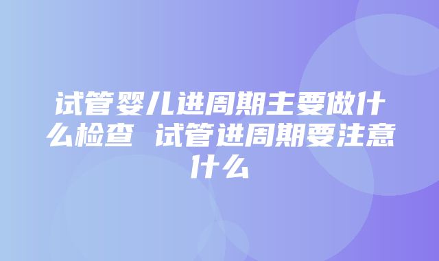 试管婴儿进周期主要做什么检查 试管进周期要注意什么