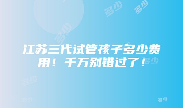 江苏三代试管孩子多少费用！千万别错过了！