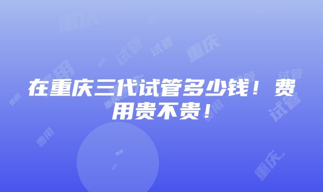 在重庆三代试管多少钱！费用贵不贵！