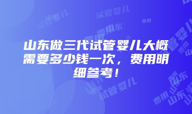 山东做三代试管婴儿大概需要多少钱一次，费用明细参考！