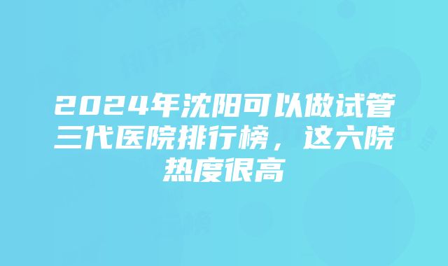 2024年沈阳可以做试管三代医院排行榜，这六院热度很高