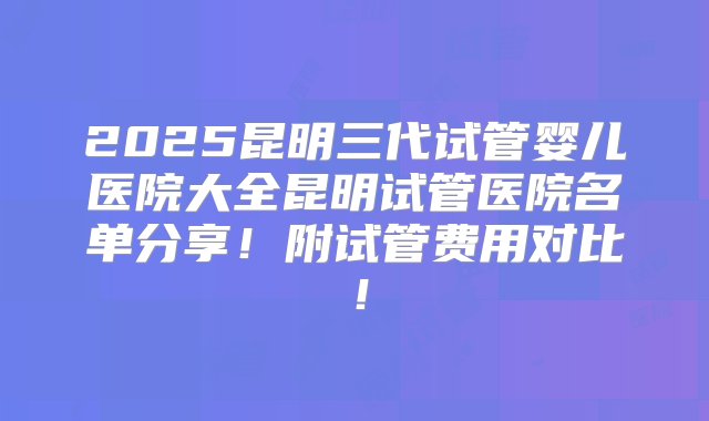 2025昆明三代试管婴儿医院大全昆明试管医院名单分享！附试管费用对比！