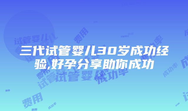 三代试管婴儿30岁成功经验,好孕分享助你成功