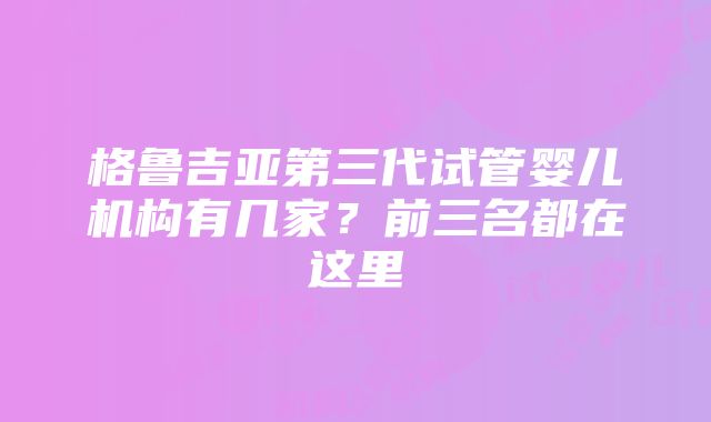 格鲁吉亚第三代试管婴儿机构有几家？前三名都在这里