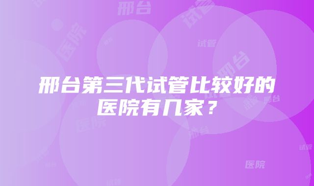 邢台第三代试管比较好的医院有几家？