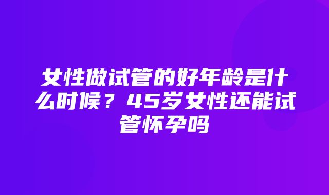 女性做试管的好年龄是什么时候？45岁女性还能试管怀孕吗