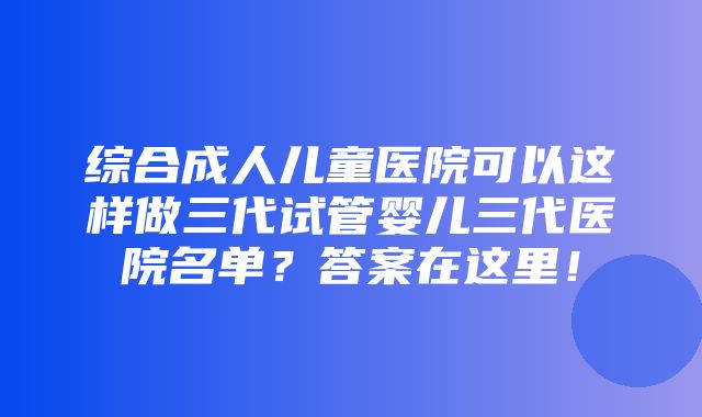 综合成人儿童医院可以这样做三代试管婴儿三代医院名单？答案在这里！