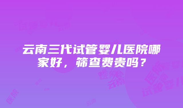 云南三代试管婴儿医院哪家好，筛查费贵吗？