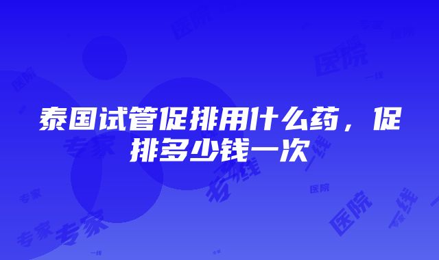 泰国试管促排用什么药，促排多少钱一次