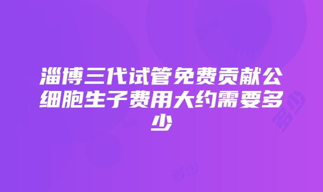 淄博三代试管免费贡献公细胞生子费用大约需要多少