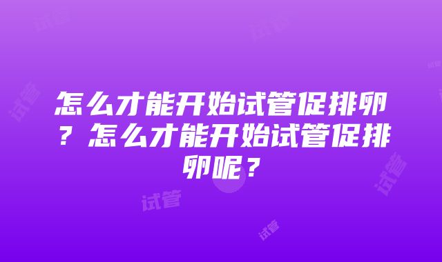 怎么才能开始试管促排卵？怎么才能开始试管促排卵呢？