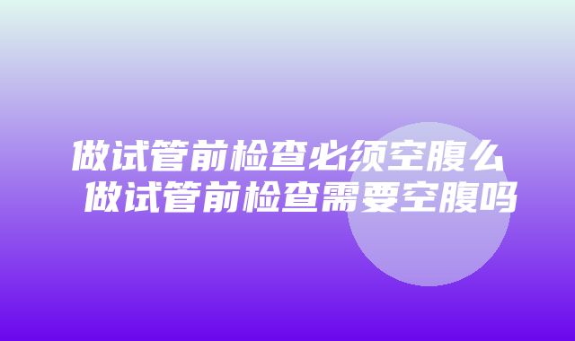 做试管前检查必须空腹么 做试管前检查需要空腹吗