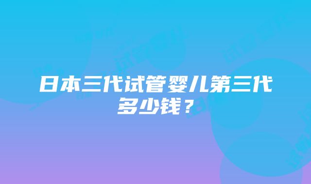 日本三代试管婴儿第三代多少钱？