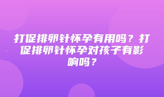 打促排卵针怀孕有用吗？打促排卵针怀孕对孩子有影响吗？