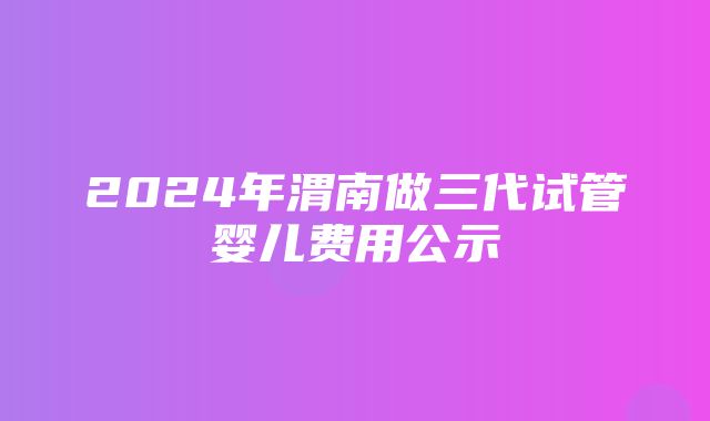 2024年渭南做三代试管婴儿费用公示