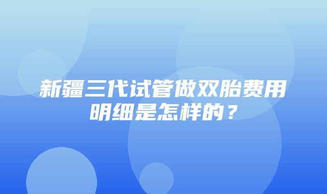 新疆三代试管做双胎费用明细是怎样的？