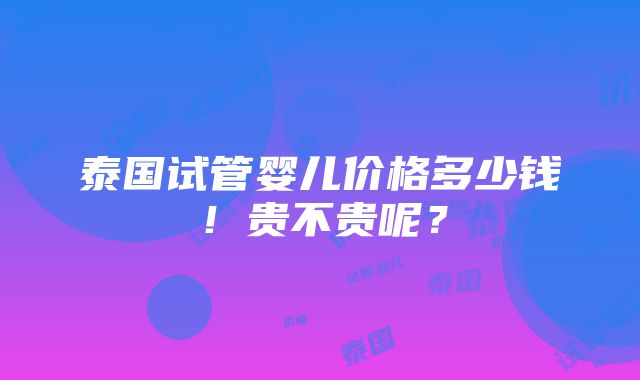 泰国试管婴儿价格多少钱！贵不贵呢？