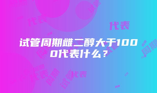 试管周期雌二醇大于1000代表什么？