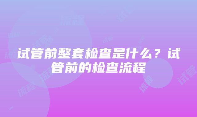 试管前整套检查是什么？试管前的检查流程