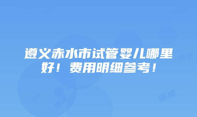 遵义赤水市试管婴儿哪里好！费用明细参考！