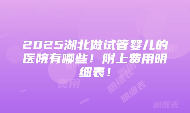 2025湖北做试管婴儿的医院有哪些！附上费用明细表！