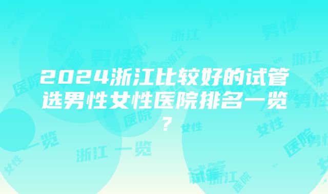 2024浙江比较好的试管选男性女性医院排名一览？