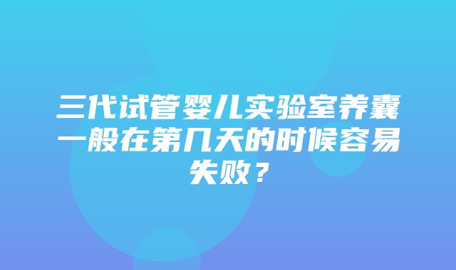 三代试管婴儿实验室养囊一般在第几天的时候容易失败？