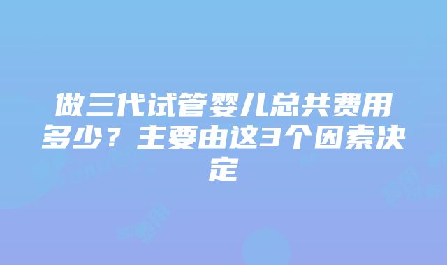 做三代试管婴儿总共费用多少？主要由这3个因素决定