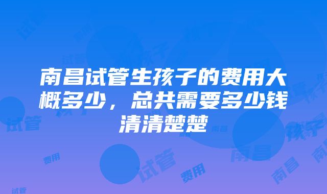 南昌试管生孩子的费用大概多少，总共需要多少钱清清楚楚