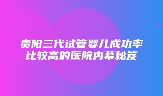 贵阳三代试管婴儿成功率比较高的医院内幕秘笈