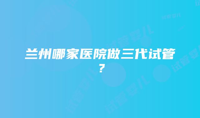 兰州哪家医院做三代试管？