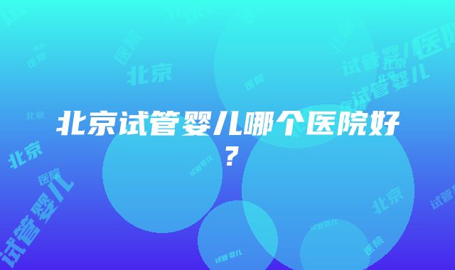 北京试管婴儿哪个医院好？