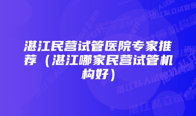 湛江民营试管医院专家推荐（湛江哪家民营试管机构好）