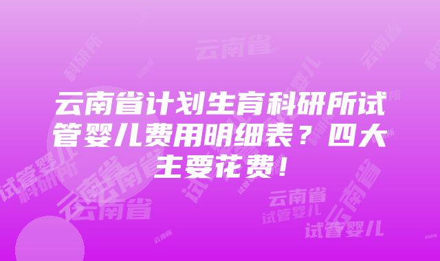 云南省计划生育科研所试管婴儿费用明细表？四大主要花费！