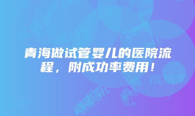 青海做试管婴儿的医院流程，附成功率费用！