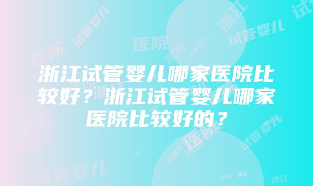 浙江试管婴儿哪家医院比较好？浙江试管婴儿哪家医院比较好的？