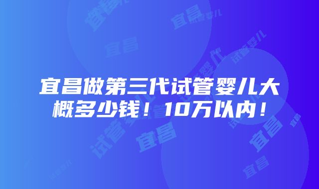 宜昌做第三代试管婴儿大概多少钱！10万以内！