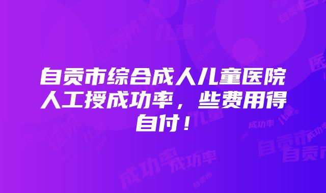 自贡市综合成人儿童医院人工授成功率，些费用得自付！