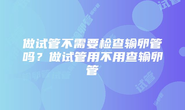 做试管不需要检查输卵管吗？做试管用不用查输卵管