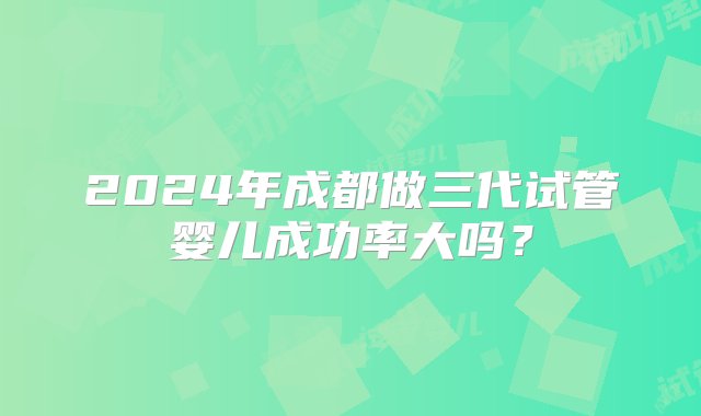 2024年成都做三代试管婴儿成功率大吗？