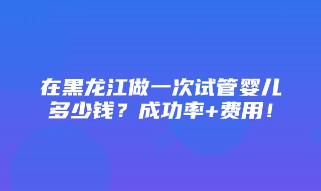 在黑龙江做一次试管婴儿多少钱？成功率+费用！