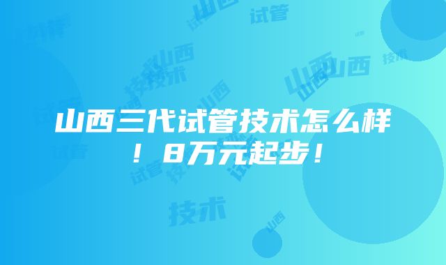 山西三代试管技术怎么样！8万元起步！