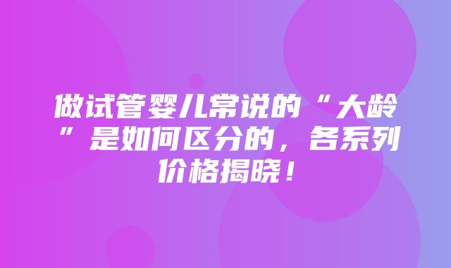 做试管婴儿常说的“大龄”是如何区分的，各系列价格揭晓！