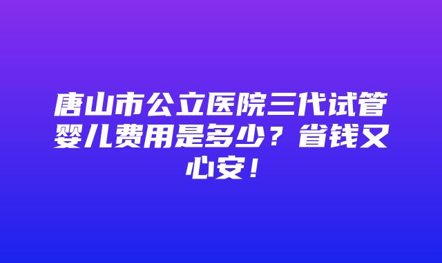 唐山市公立医院三代试管婴儿费用是多少？省钱又心安！