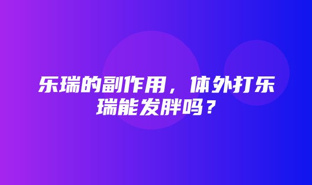 乐瑞的副作用，体外打乐瑞能发胖吗？