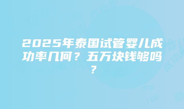 2025年泰国试管婴儿成功率几何？五万块钱够吗？