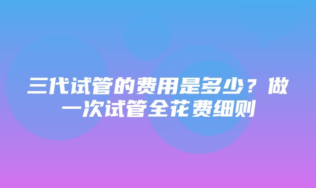 三代试管的费用是多少？做一次试管全花费细则