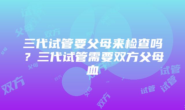 三代试管要父母来检查吗？三代试管需要双方父母血